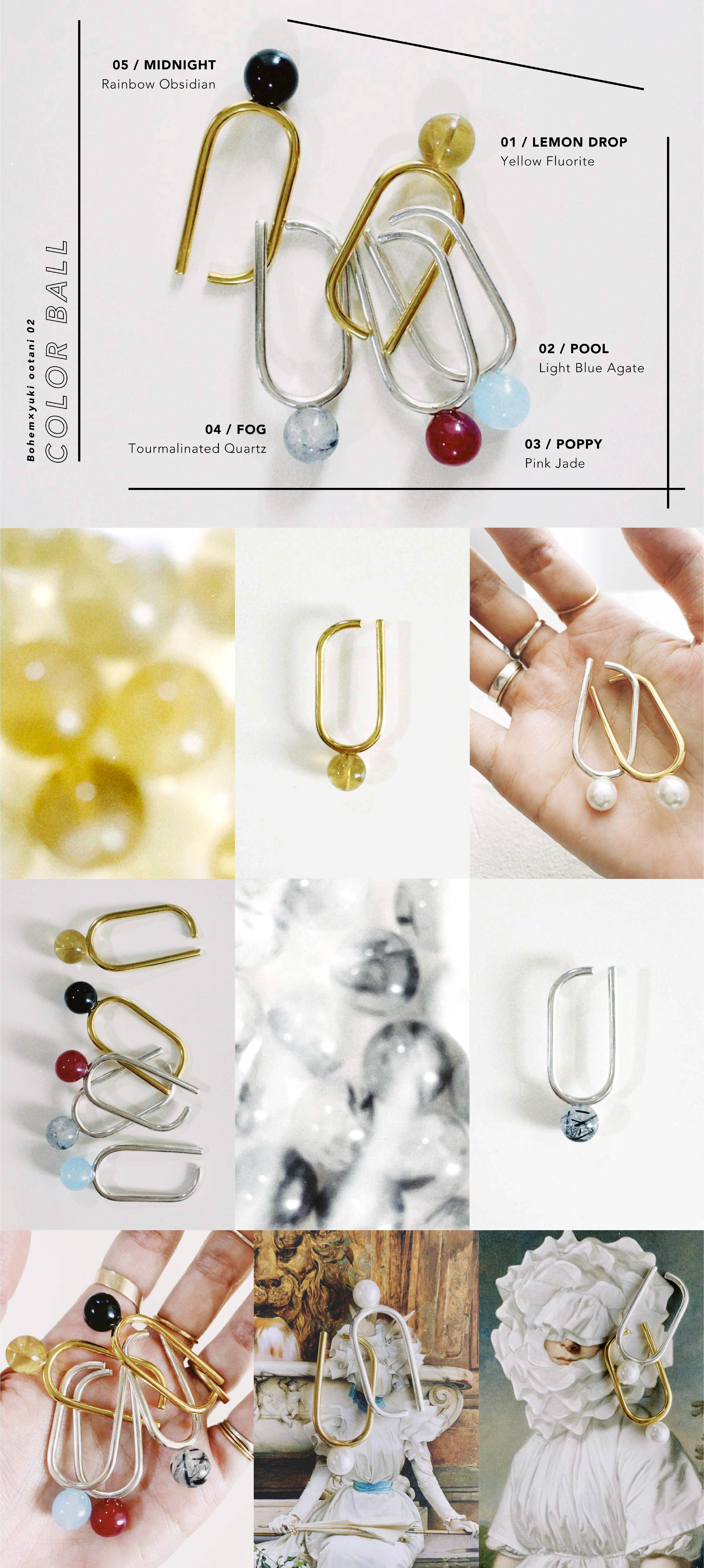 ジュエリーブランド「 bohem ( ボヘム)」とデザイナーの 大谷有紀の 3年ぶりのコラボレーションアイテム [ bohem × yuki ootani 02 - COLOR BALL- ] 
シンプルな形状にカラーボールがひとつ、指輪としてもつけることができる 2WAY のイヤーカフ。 普段身に着けない色も、耳もとならさりげなく、アクセントになりつつ、楽しめます。 カラーは LEMON DROP(イエローフローライト)、FOG(トルマリンインクォーツ)、POOL(ライトブルーアゲート)、POPPY(ピンクジェイド)、 MIDNIGHT(レインボーオブシディアン)、SNOW(パール）の6色展開。